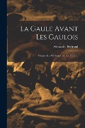 La Gaule Avant Les Gaulois: D'après Les Monument Et Les Textes... - Alexandre Bertrand