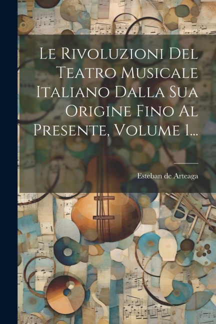 Le Rivoluzioni Del Teatro Musicale Italiano Dalla Sua Origine Fino Al Presente, Volume 1... - Esteban de Arteaga