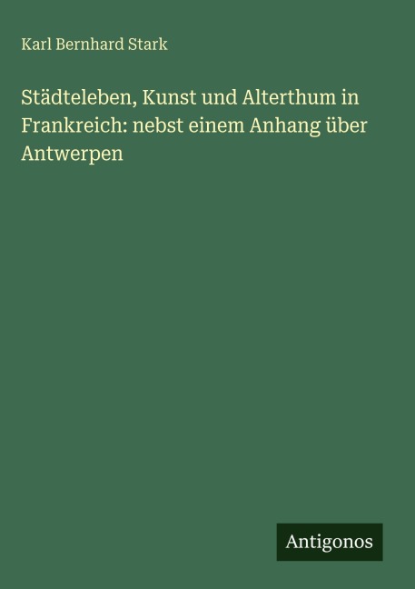 Städteleben, Kunst und Alterthum in Frankreich: nebst einem Anhang über Antwerpen - Karl Bernhard Stark