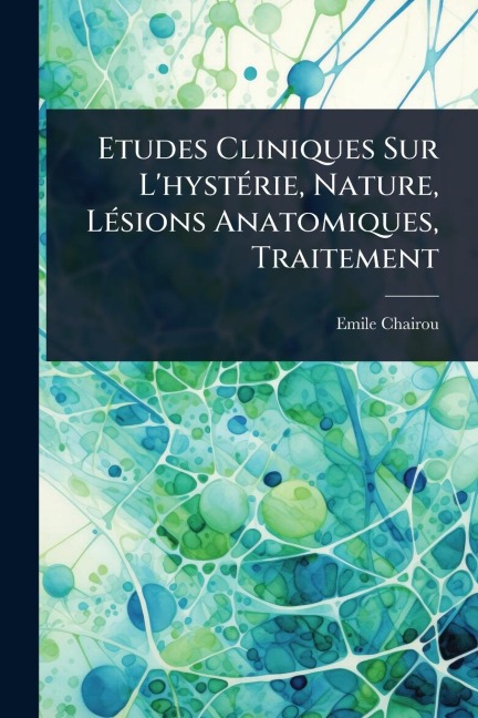 Etudes Cliniques Sur L'hystÃ(c)rie, Nature, LÃ(c)sions Anatomiques, Traitement - Emile Chairou