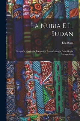 La Nubia E Il Sudan: Geografia, Geologia, Idrografia, Atmosferologia, Morfologia, Antropologia - Elia Rossi
