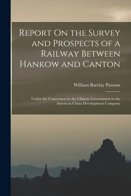 Report On the Survey and Prospects of a Railway Between Hankow and Canton: Under the Concession by the Chinese Government to the American China Develo - William Barclay Parsons