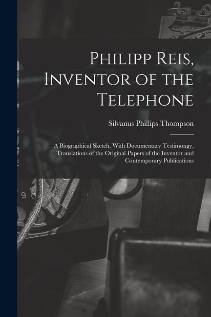 Philipp Reis, Inventor of the Telephone; a Biographical Sketch, With Documentary Testimongy, Translations of the Original Papers of the Inventor and C - Silvanus Phillips Thompson