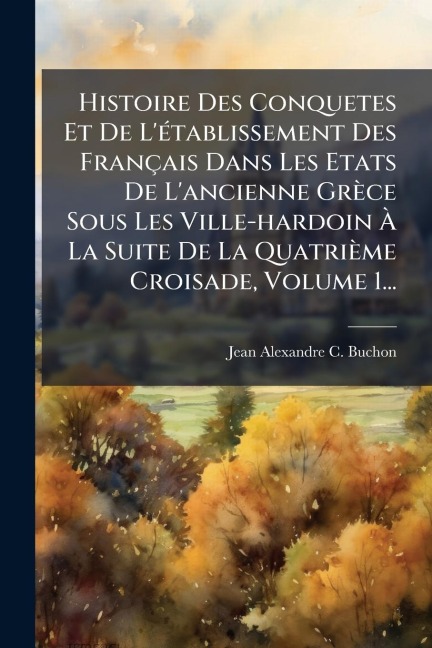 Histoire Des Conquetes Et De L'Ã(c)tablissement Des Français Dans Les Etats De L'ancienne Grèce Sous Les Ville-hardoin Ã La Suite De La Quatrième Croisade, Volume 1... - 