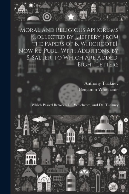 Moral and Religious Aphorisms [Collected by J. Jeffery From the Papers of B. Whichcote]. Now Re-Publ., With Additions, by S. Salter. to Which Are Adde - Anthony Tuckney, Benjamin Whichcote