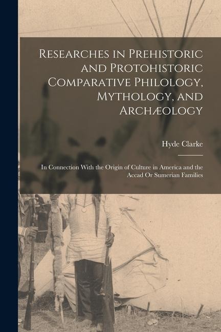 Researches in Prehistoric and Protohistoric Comparative Philology, Mythology, and Archæology: In Connection With the Origin of Culture in America and - Hyde Clarke