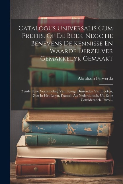 Catalogus Universalis Cum Pretiis. Of De Boek-negotie Benevens De Kennisse En Waarde Derzelver Gemakkelyk Gemaakt: Zynde Eene Verzameling Van Eenige D - Abraham Ferwerda