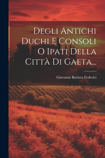 Degli Antichi Duchi E Consoli O Ipati Della Città Di Gaeta... - Giovanni Battista Federici