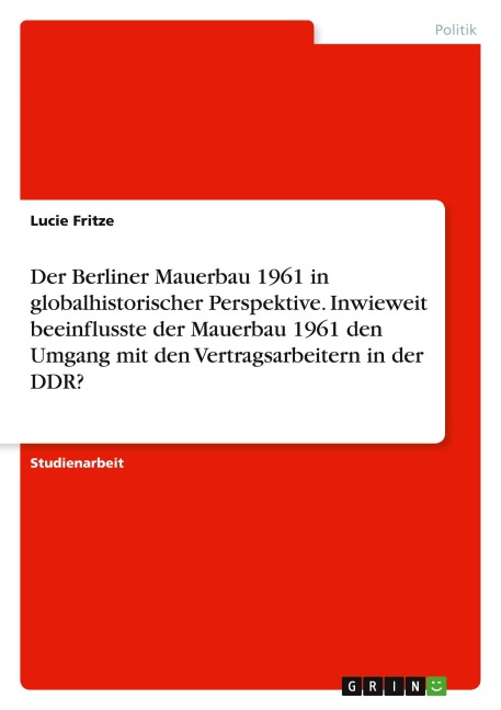 Der Berliner Mauerbau 1961 in globalhistorischer Perspektive. Inwieweit beeinflusste der Mauerbau 1961 den Umgang mit den Vertragsarbeitern in der DDR? - Lucie Fritze