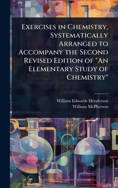 Exercises in Chemistry, Systematically Arranged to Accompany the Second Revised Edition of "An Elementary Study of Chemistry" - William Edwards Henderson, William Mcpherson