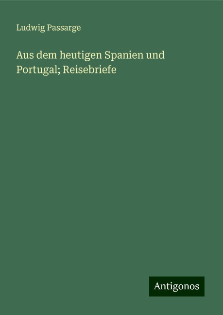 Aus dem heutigen Spanien und Portugal; Reisebriefe - Ludwig Passarge