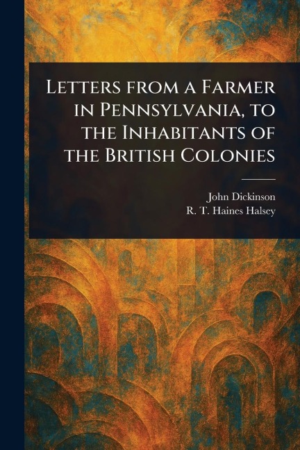 Letters From a Farmer in Pennsylvania, to the Inhabitants of the British Colonies - John Dickinson, R T Haines (Richard Townley Halsey