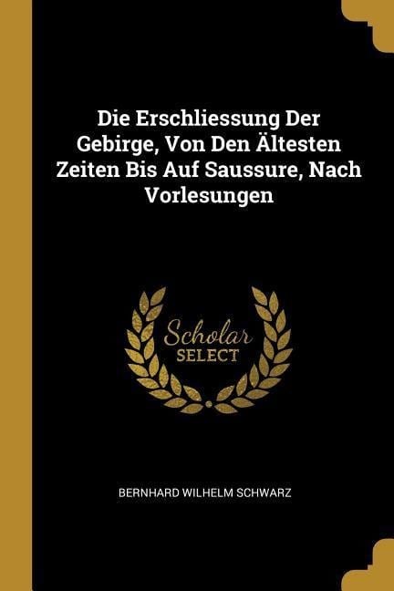 Die Erschliessung Der Gebirge, Von Den Ältesten Zeiten Bis Auf Saussure, Nach Vorlesungen - Bernhard Wilhelm Schwarz