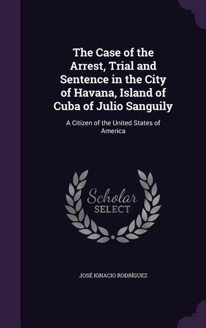 The Case of the Arrest, Trial and Sentence in the City of Havana, Island of Cuba of Julio Sanguily: A Citizen of the United States of America - José Ignacio Rodríguez