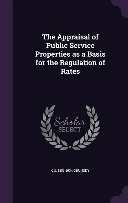 The Appraisal of Public Service Properties as a Basis for the Regulation of Rates - C. E. 1855-1934 Grunsky