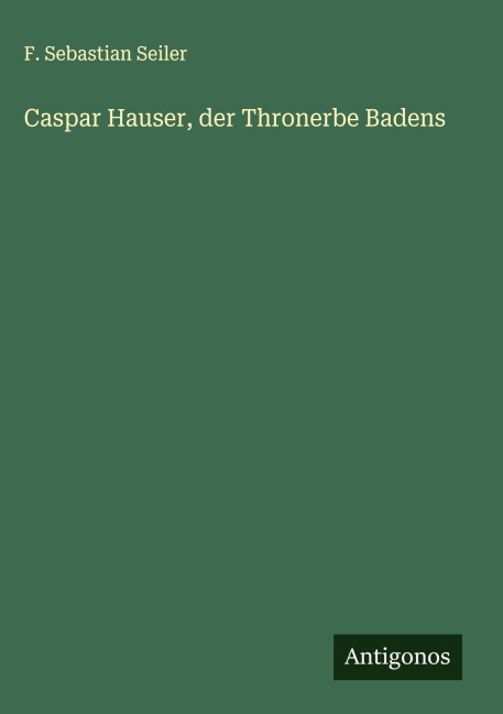 Caspar Hauser, der Thronerbe Badens - F. Sebastian Seiler