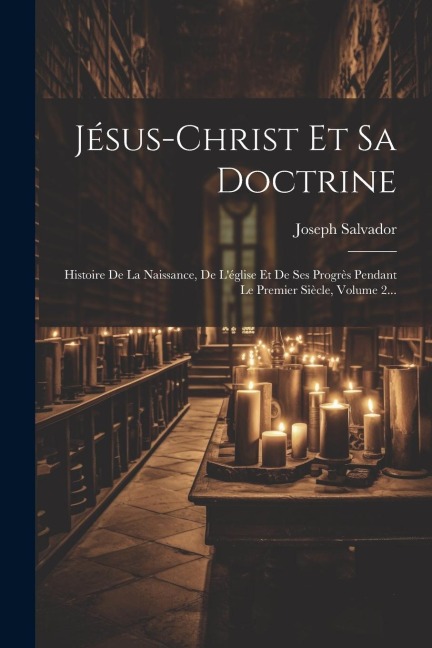Jésus-christ Et Sa Doctrine: Histoire De La Naissance, De L'église Et De Ses Progrès Pendant Le Premier Siècle, Volume 2... - Joseph Salvador