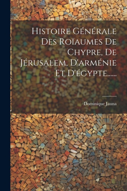 Histoire Générale Des Roïaumes De Chypre, De Jérusalem, D'arménie Et D'égypte...... - Dominique Jauna