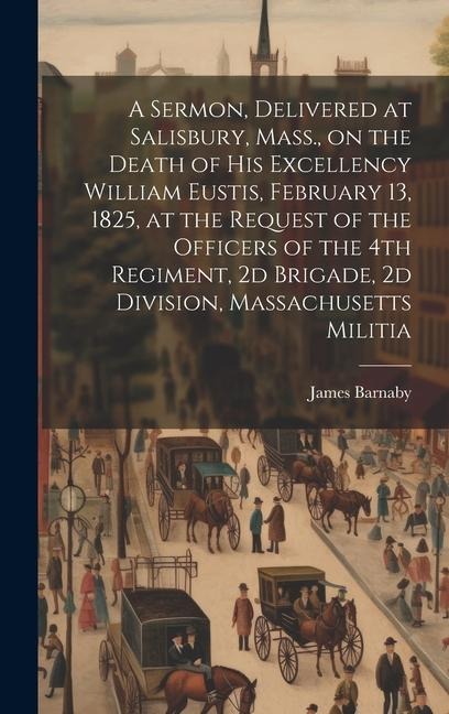 A Sermon, Delivered at Salisbury, Mass., on the Death of His Excellency William Eustis, February 13, 1825, at the Request of the Officers of the 4th R - James Barnaby