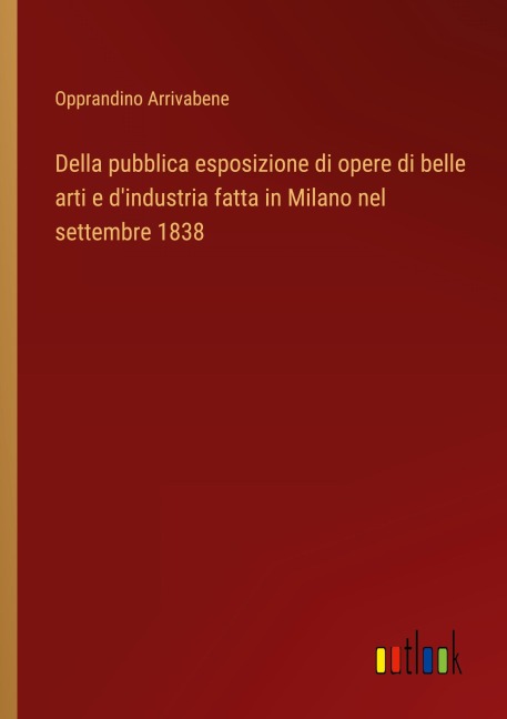 Della pubblica esposizione di opere di belle arti e d'industria fatta in Milano nel settembre 1838 - Opprandino Arrivabene