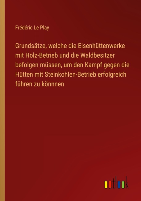 Grundsätze, welche die Eisenhüttenwerke mit Holz-Betrieb und die Waldbesitzer befolgen müssen, um den Kampf gegen die Hütten mit Steinkohlen-Betrieb erfolgreich führen zu könnnen - Frédéric Le Play