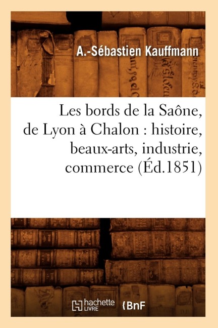 Les Bords de la Saône, de Lyon À Chalon: Histoire, Beaux-Arts, Industrie, Commerce (Éd.1851) - A -Sébastien Kauffmann