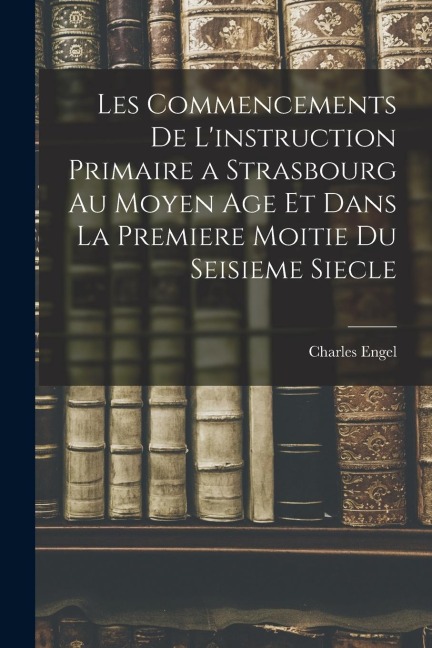 Les Commencements De L'instruction Primaire a Strasbourg Au Moyen Age Et Dans La Premiere Moitie Du Seisieme Siecle - Charles Engel