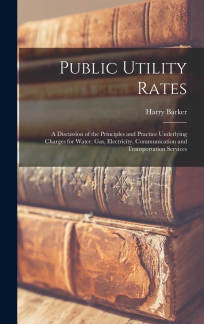 Public Utility Rates; a Discussion of the Principles and Practice Underlying Charges for Water, gas, Electricity, Communication and Transportation Services - Harry Barker