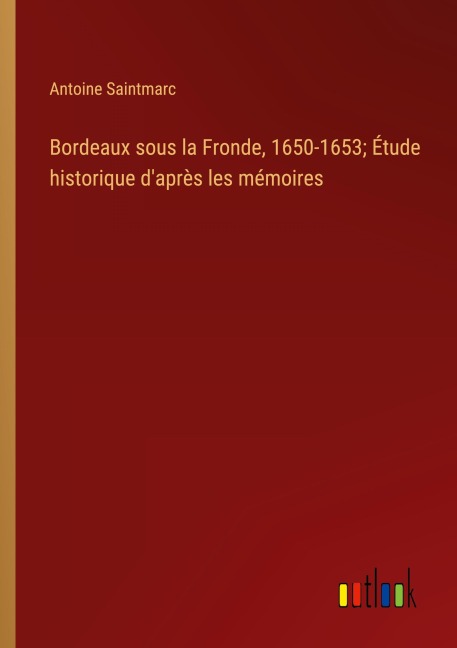 Bordeaux sous la Fronde, 1650-1653; Étude historique d'après les mémoires - Antoine Saintmarc