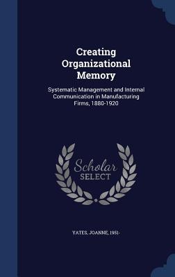 Creating Organizational Memory: Systematic Management and Internal Communication in Manufacturing Firms, 1880-1920 - Joanne Yates