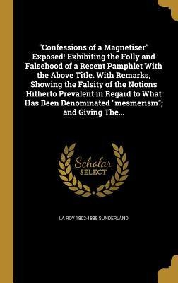 "Confessions of a Magnetiser" Exposed! Exhibiting the Folly and Falsehood of a Recent Pamphlet With the Above Title. With Remarks, Showing the Falsity of the Notions Hitherto Prevalent in Regard to What Has Been Denominated "mesmerism"; and Giving The... - La Roy Sunderland
