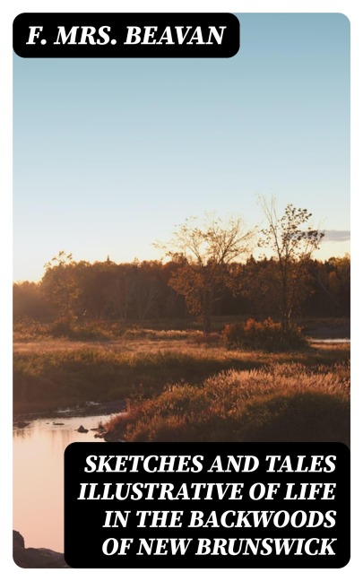 Sketches and Tales Illustrative of Life in the Backwoods of New Brunswick - F. Beavan