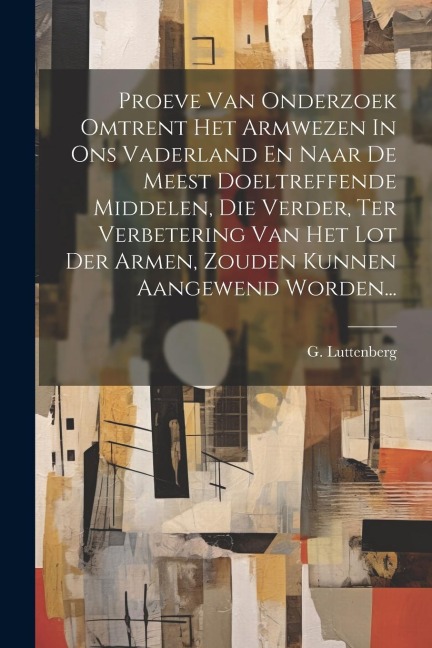 Proeve Van Onderzoek Omtrent Het Armwezen In Ons Vaderland En Naar De Meest Doeltreffende Middelen, Die Verder, Ter Verbetering Van Het Lot Der Armen, - G. Luttenberg