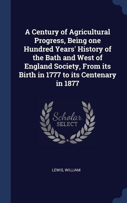 A Century of Agricultural Progress, Being one Hundred Years' History of the Bath and West of England Society, From its Birth in 1777 to its Centenary in 1877 - Lewis William