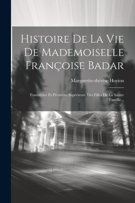 Histoire De La Vie De Mademoiselle Françoise Badar: Fondatrice Et Première Supérieure Des Filles De La Sainte Famille... - Marguerite-Thérèse Horion