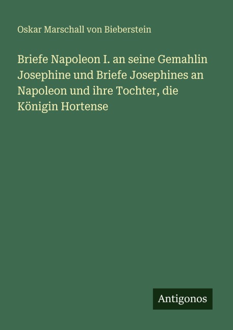 Briefe Napoleon I. an seine Gemahlin Josephine und Briefe Josephines an Napoleon und ihre Tochter, die Königin Hortense - Oskar Marschall Von Bieberstein