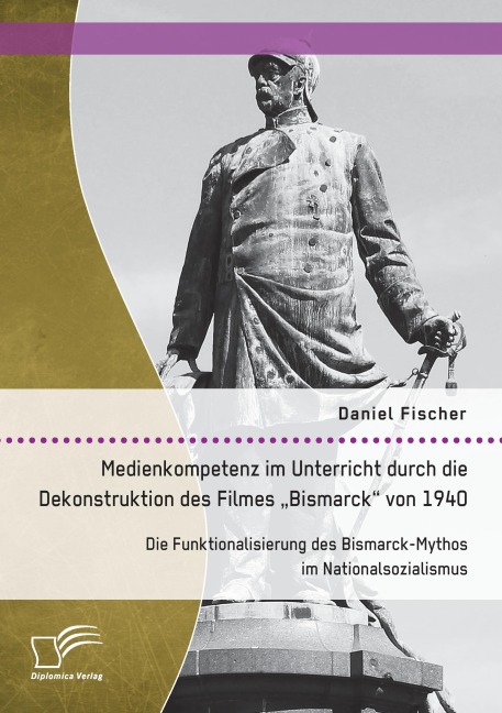 Medienkompetenz im Unterricht durch die Dekonstruktion des Filmes "Bismarck" von 1940. Die Funktionalisierung des Bismarck-Mythos im Nationalsozialismus - Daniel Fischer
