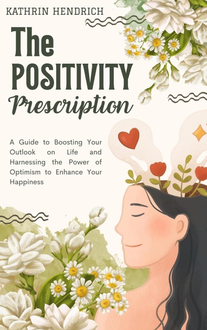 The Positivity Prescription: A Guide to Boosting Your Outlook on Life and Harnessing the Power of Optimism to Enhance Your Happiness - Kathrin Hendrich