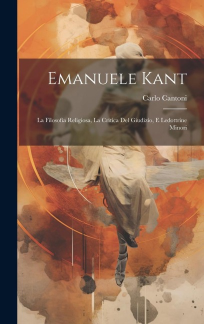 Emanuele Kant: La Filosofia Religiosa, La Critica Del Giudizio, E Ledottrine Minori - Carlo Cantoni