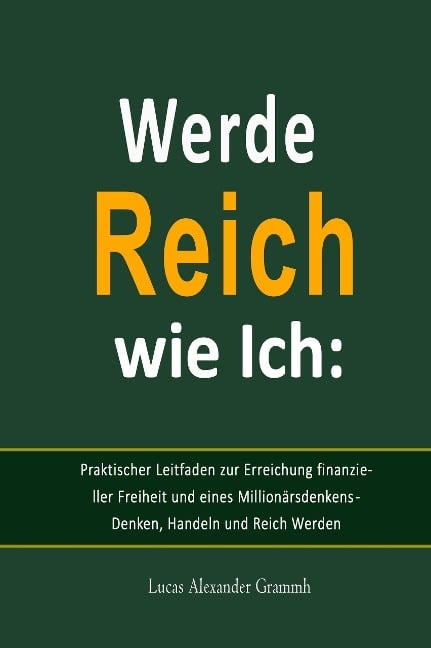 Werde Reich wie Ich:  Praktischer Leitfaden zur Erreichung finanzieller Freiheit und eines Millionärsdenkens - Denken, Handeln und Reich Werden - Lucas Alexander Grammh