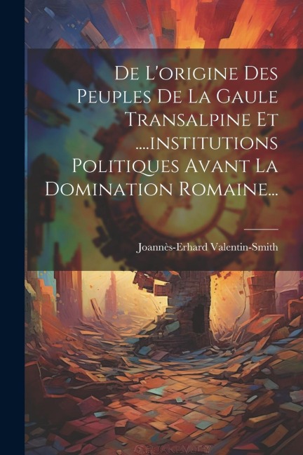 De L'origine Des Peuples De La Gaule Transalpine Et ....institutions Politiques Avant La Domination Romaine... - Joannès-Erhard Valentin-Smith