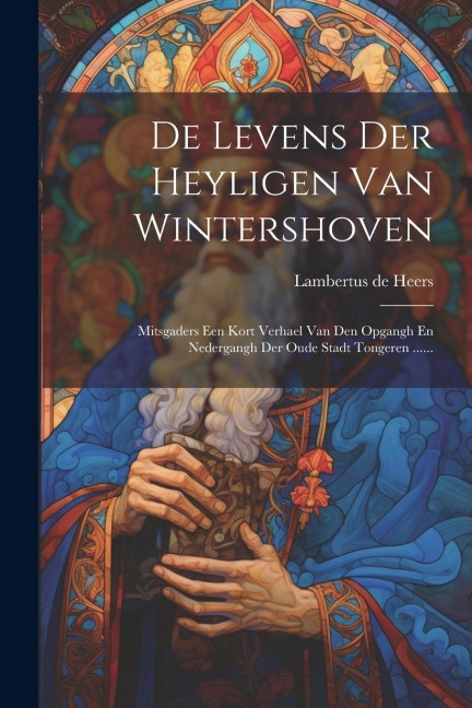 De Levens Der Heyligen Van Wintershoven: Mitsgaders Een Kort Verhael Van Den Opgangh En Nedergangh Der Oude Stadt Tongeren ...... - Lambertus De Heers