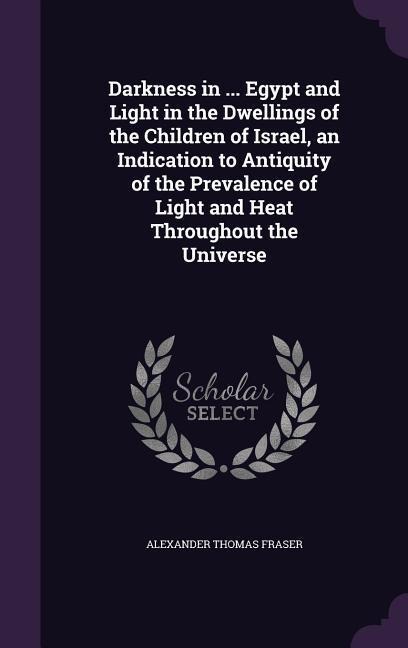 Darkness in ... Egypt and Light in the Dwellings of the Children of Israel, an Indication to Antiquity of the Prevalence of Light and Heat Throughout the Universe - Alexander Thomas Fraser