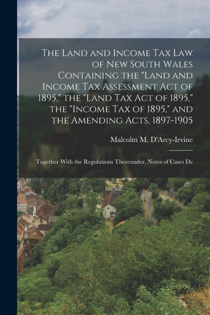 The Land and Income Tax Law of New South Wales Containing the "Land and Income Tax Assessment Act of 1895," the "Land Tax Act of 1895," the "Income Ta - Malcolm M. D'Arcy-Irvine
