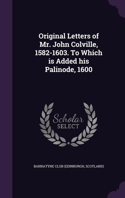 Original Letters of Mr. John Colville, 1582-1603. To Which is Added his Palinode, 1600 - 
