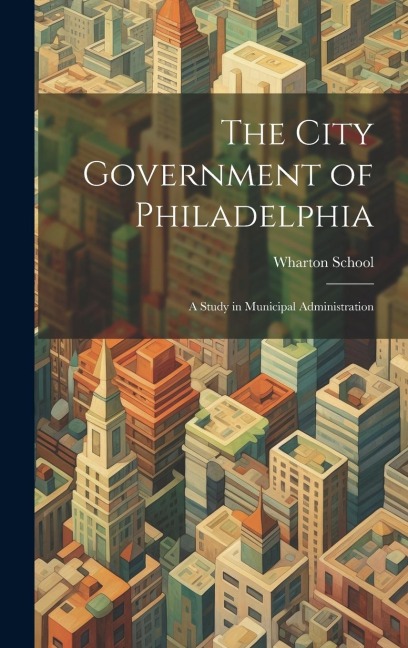 The City Government of Philadelphia: A Study in Municipal Administration - Wharton School