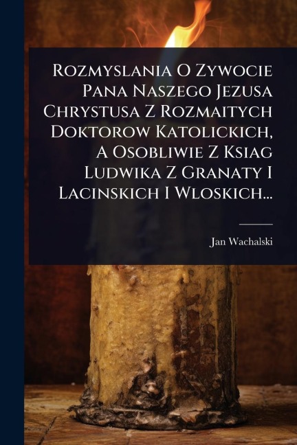 Rozmyslania O Zywocie Pana Naszego Jezusa Chrystusa Z Rozmaitych Doktorow Katolickich, A Osobliwie Z Ksiag Ludwika Z Granaty I Lacinskich I Wloskich... - Jan Wachalski