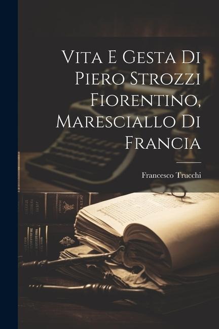 Vita E Gesta Di Piero Strozzi Fiorentino, Maresciallo Di Francia - Francesco Trucchi