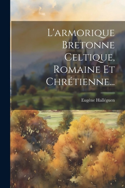 L'armorique Bretonne Celtique, Romaine Et Chrétienne... - Eugène Halléguen