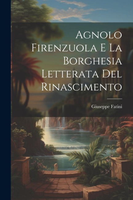 Agnolo Firenzuola e la borghesia letterata del Rinascimento - Giuseppe Fatini